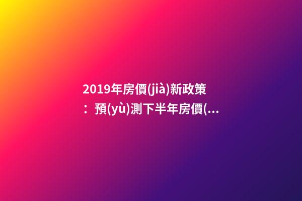 2019年房價(jià)新政策：預(yù)測下半年房價(jià)大局已定，以后房價(jià)會跌還是會漲？